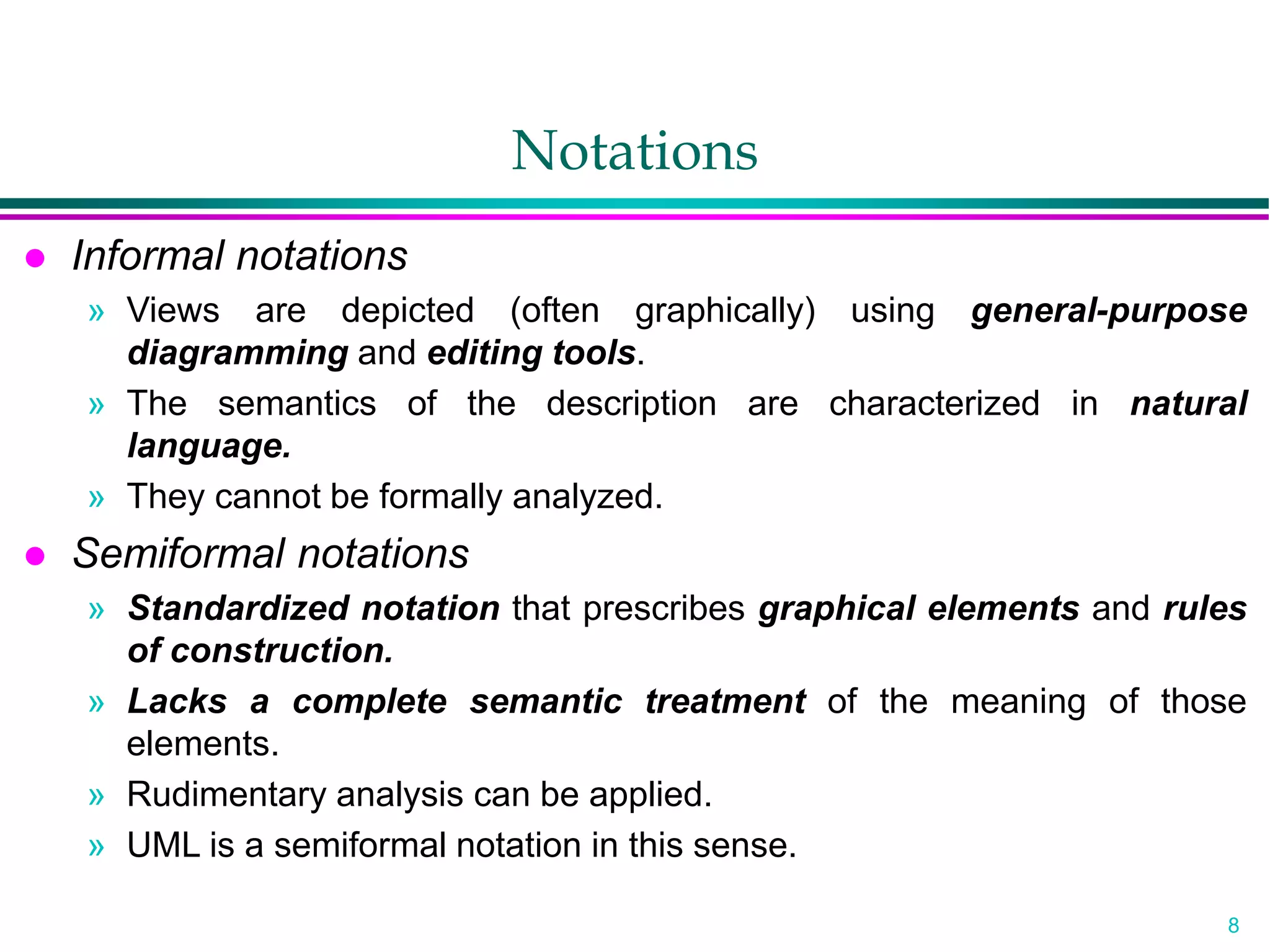 8
Notations
 Informal notations
» Views are depicted (often graphically) using general-purpose
diagramming and editing tools.
» The semantics of the description are characterized in natural
language.
» They cannot be formally analyzed.
 Semiformal notations
» Standardized notation that prescribes graphical elements and rules
of construction.
» Lacks a complete semantic treatment of the meaning of those
elements.
» Rudimentary analysis can be applied.
» UML is a semiformal notation in this sense.
 