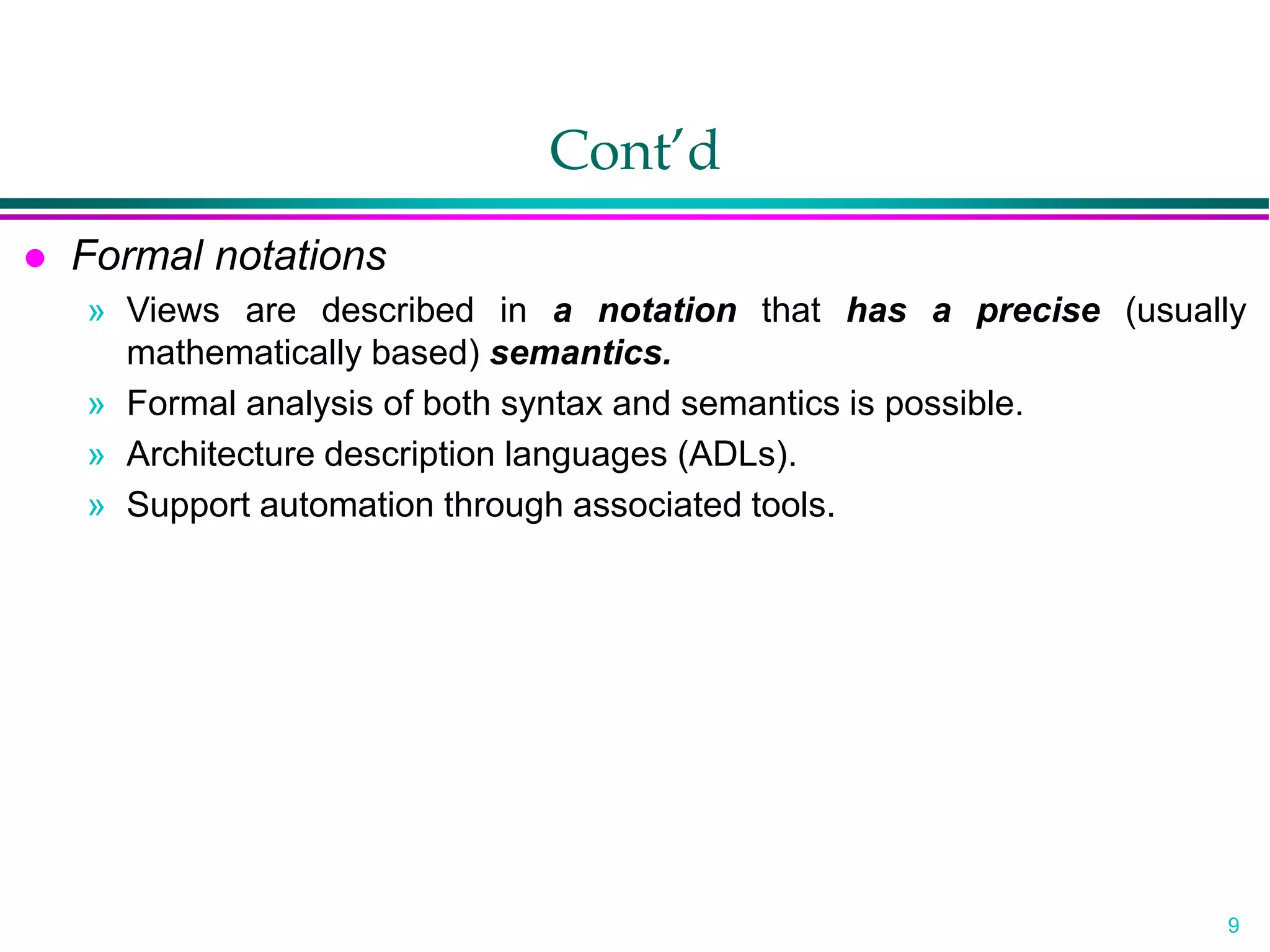 9
Cont’d
 Formal notations
» Views are described in a notation that has a precise (usually
mathematically based) semantics.
» Formal analysis of both syntax and semantics is possible.
» Architecture description languages (ADLs).
» Support automation through associated tools.
 