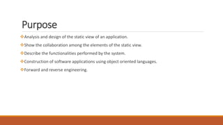 Purpose
Analysis and design of the static view of an application.
Show the collaboration among the elements of the static view.
Describe the functionalities performed by the system.
Construction of software applications using object oriented languages.
Forward and reverse engineering.
 