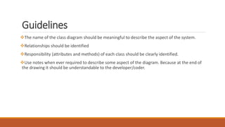 Guidelines
The name of the class diagram should be meaningful to describe the aspect of the system.
Relationships should be identified
Responsibility (attributes and methods) of each class should be clearly identified.
Use notes when ever required to describe some aspect of the diagram. Because at the end of
the drawing it should be understandable to the developer/coder.
 
