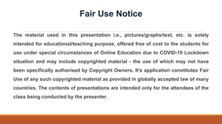 The material used in this presentation i.e., pictures/graphs/text, etc. is solely
intended for educational/teaching purpose, offered free of cost to the students for
use under special circumstances of Online Education due to COVID-19 Lockdown
situation and may include copyrighted material - the use of which may not have
been specifically authorised by Copyright Owners. It’s application constitutes Fair
Use of any such copyrighted material as provided in globally accepted law of many
countries. The contents of presentations are intended only for the attendees of the
class being conducted by the presenter.
Fair Use Notice
 