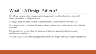 What Is A Design Pattern?
In software engineering, a design pattern is a general reusable solution to a commonly
occurring problem in software design.
A design pattern is not a finished design that can be transformed directly into code.
It is a description or template for how to solve a problem that can be used in many different
situations.
Design patterns can speed up the development process by providing tested, proven
development paradigms.
People only understand how to apply certain software design techniques to certain problems.
 