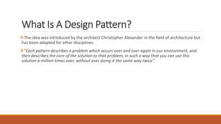 The idea was introduced by the architect Christopher Alexander in the field of architecture but
has been adapted for other disciplines.
“Each pattern describes a problem which occurs over and over again in our environment, and
then describes the core of the solution to that problem, in such a way that you can use this
solution a million times over, without ever doing it the same way twice”.
What Is A Design Pattern?
 