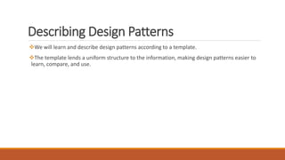 Describing Design Patterns
We will learn and describe design patterns according to a template.
The template lends a uniform structure to the information, making design patterns easier to
learn, compare, and use.
 