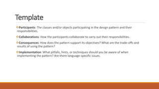 Participants: The classes and/or objects participating in the design pattern and their
responsibilities.
Collaborations: How the participants collaborate to carry out their responsibilities.
Consequences: How does the pattern support its objectives? What are the trade-offs and
results of using the pattern?
Implementation: What pitfalls, hints, or techniques should you be aware of when
implementing the pattern? Are there language-specific issues.
Template
 