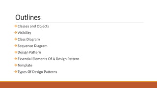 Outlines
Classes and Objects
Visibility
Class Diagram
Sequence Diagram
Design Pattern
Essential Elements Of A Design Pattern
Template
Types Of Design Patterns
 