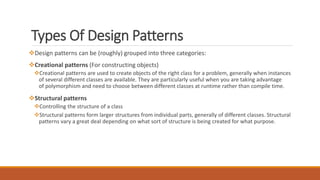 Types Of Design Patterns
Design patterns can be (roughly) grouped into three categories:
Creational patterns (For constructing objects)
Creational patterns are used to create objects of the right class for a problem, generally when instances
of several different classes are available. They are particularly useful when you are taking advantage
of polymorphism and need to choose between different classes at runtime rather than compile time.
Structural patterns
Controlling the structure of a class
Structural patterns form larger structures from individual parts, generally of different classes. Structural
patterns vary a great deal depending on what sort of structure is being created for what purpose.
 