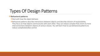 Types Of Design Patterns
Behavioral patterns
Deal with how the object behaves
Behavioral patterns describe interactions between objects and describe division of responsibility.
They focus on how objects communicate with each other. They can reduce complex flow charts to mere
interconnections between objects of various classes. You will learn how to use behavioral patterns to
reduce complicated flow control.
 