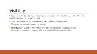 Visibility
Classes can also be extended by adding a second class, called a subclass, which adds to and
modifies the rules of the parent class.
This is very important for understanding why and how visibility works
A subclass can override a property or method.
Visibility allows you to control where your class members can be accessed from
for instance, to prevent a certain variable to be modified from outside the class.
 