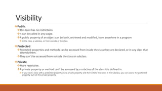 Visibility
Public
This level has no restrictions
It can be called in any scope.
A public property of an object can be both, retrieved and modified, from anywhere in a program
 in the class, a subclass, or from outside of the class
Protected
Protected properties and methods can be accessed from inside the class they are declared, or in any class that
extends them.
They can’t be accessed from outside the class or subclass.
Private
More restrictive.
A private property or method can’t be accessed by a subclass of the class it is defined in.
 If you have a class with a protected property and a private property and then extend that class in the subclass, you can access the protected
property, but not the private property.
 