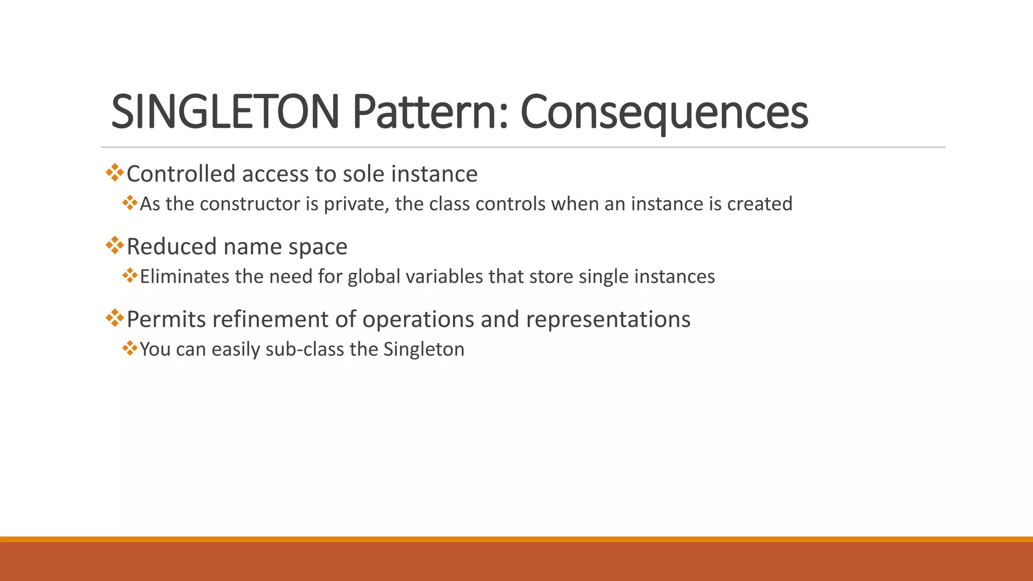 SINGLETON Pattern: Consequences
Controlled access to sole instance
As the constructor is private, the class controls when an instance is created
Reduced name space
Eliminates the need for global variables that store single instances
Permits refinement of operations and representations
You can easily sub-class the Singleton
 