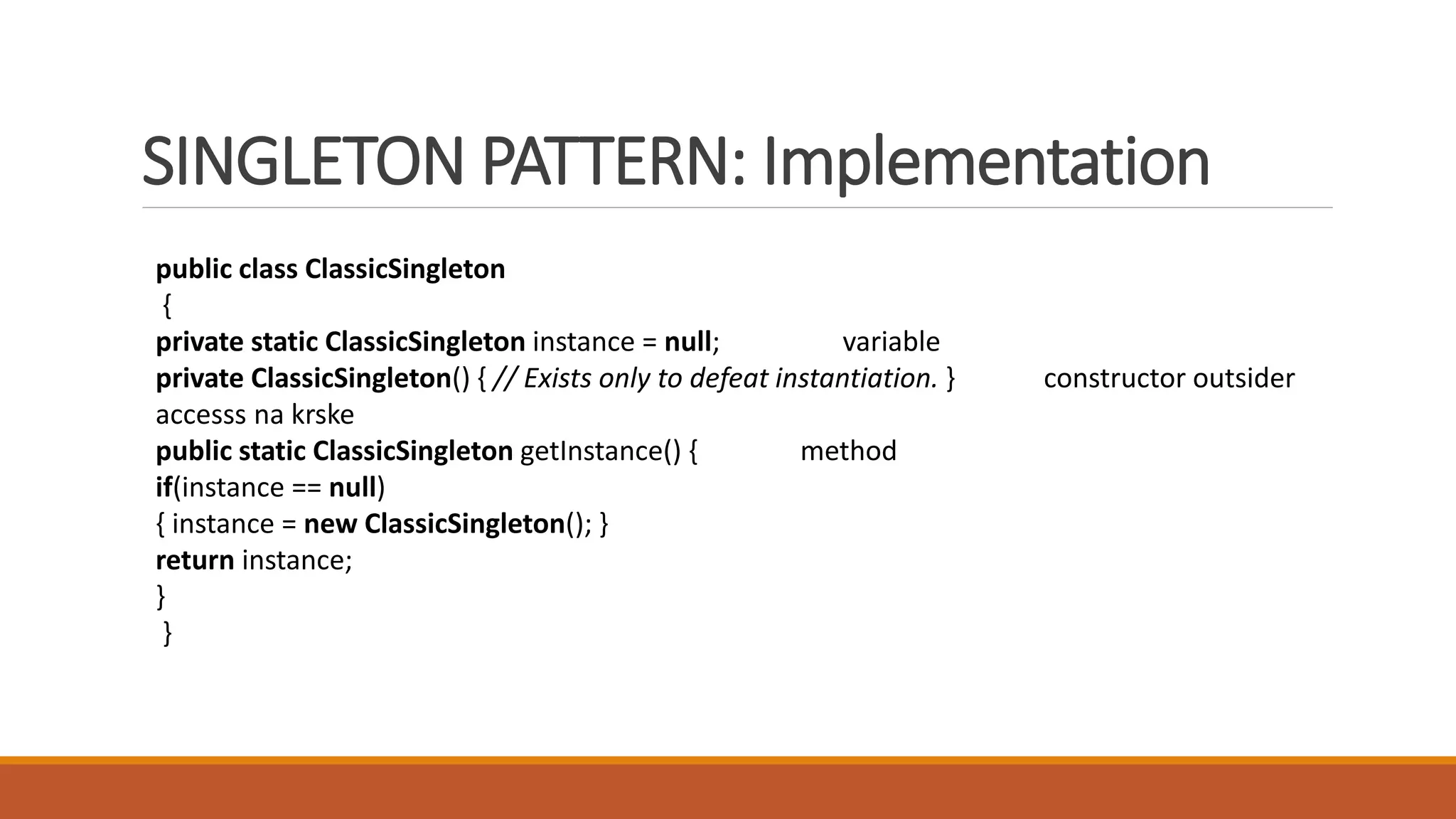 SINGLETON PATTERN: Implementation
public class ClassicSingleton
{
private static ClassicSingleton instance = null; variable
private ClassicSingleton() { // Exists only to defeat instantiation. } constructor outsider
accesss na krske
public static ClassicSingleton getInstance() { method
if(instance == null)
{ instance = new ClassicSingleton(); }
return instance;
}
}
 