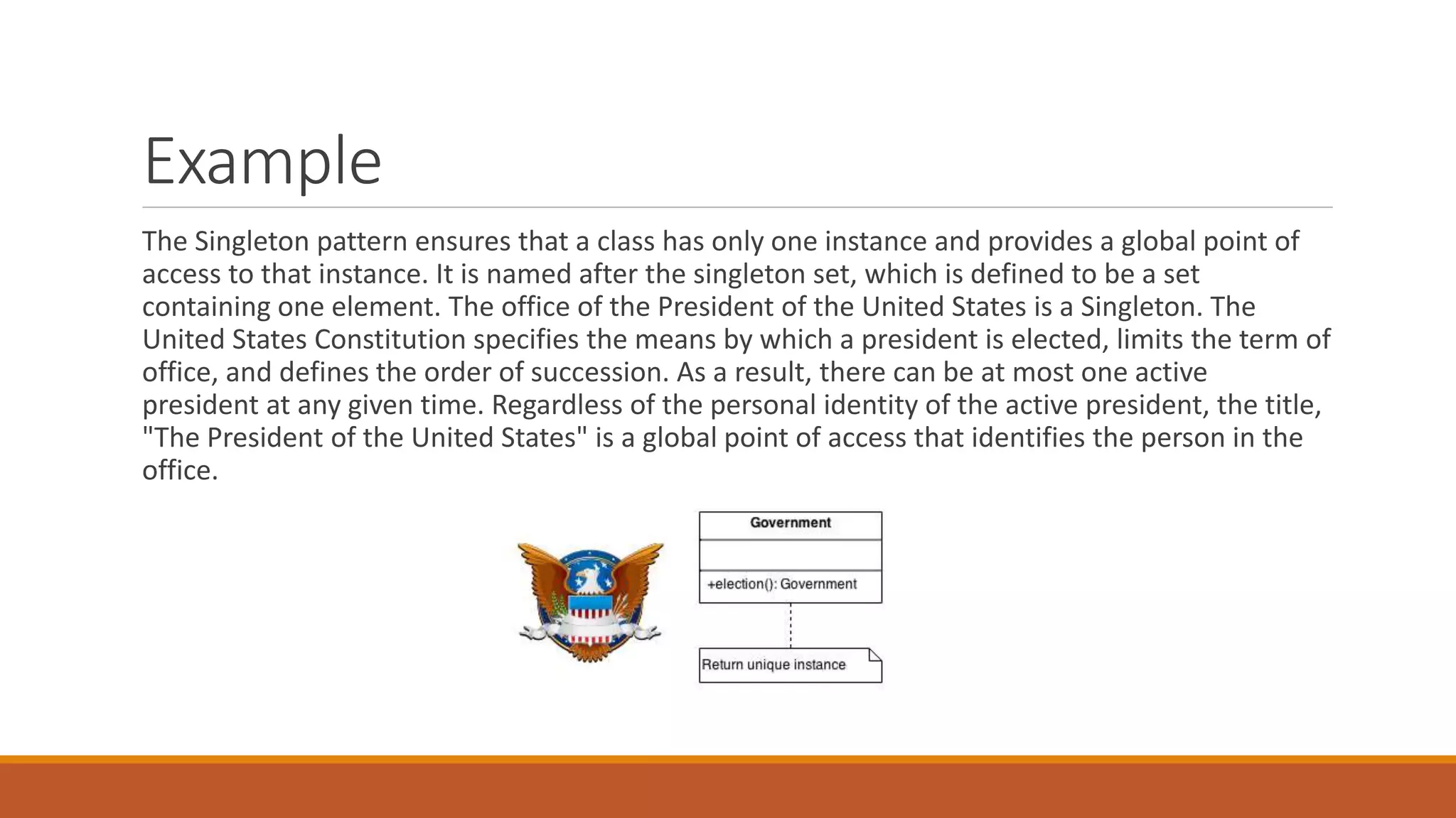 Example
The Singleton pattern ensures that a class has only one instance and provides a global point of
access to that instance. It is named after the singleton set, which is defined to be a set
containing one element. The office of the President of the United States is a Singleton. The
United States Constitution specifies the means by which a president is elected, limits the term of
office, and defines the order of succession. As a result, there can be at most one active
president at any given time. Regardless of the personal identity of the active president, the title,
"The President of the United States" is a global point of access that identifies the person in the
office.
 