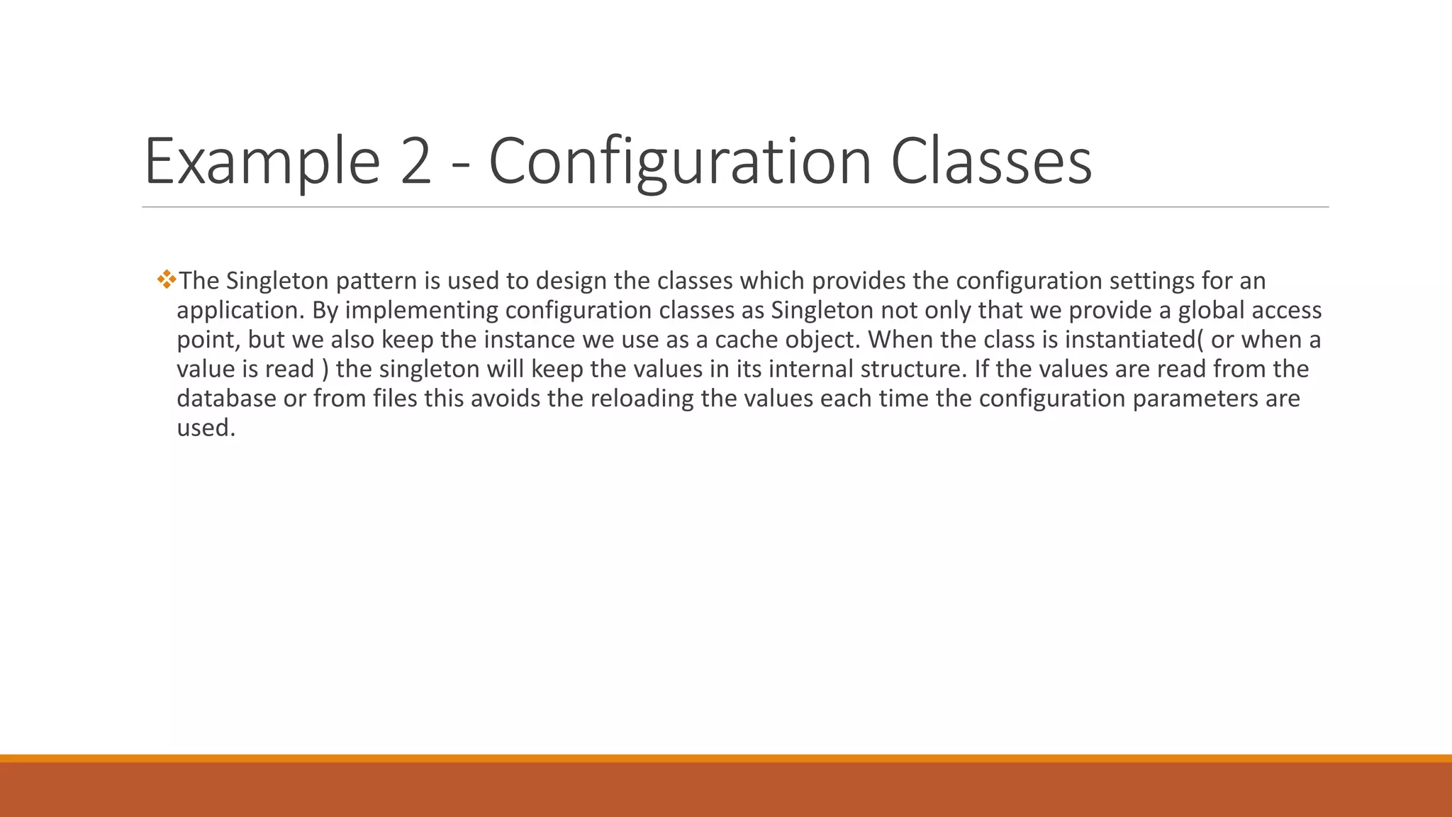 Example 2 - Configuration Classes
The Singleton pattern is used to design the classes which provides the configuration settings for an
application. By implementing configuration classes as Singleton not only that we provide a global access
point, but we also keep the instance we use as a cache object. When the class is instantiated( or when a
value is read ) the singleton will keep the values in its internal structure. If the values are read from the
database or from files this avoids the reloading the values each time the configuration parameters are
used.
 