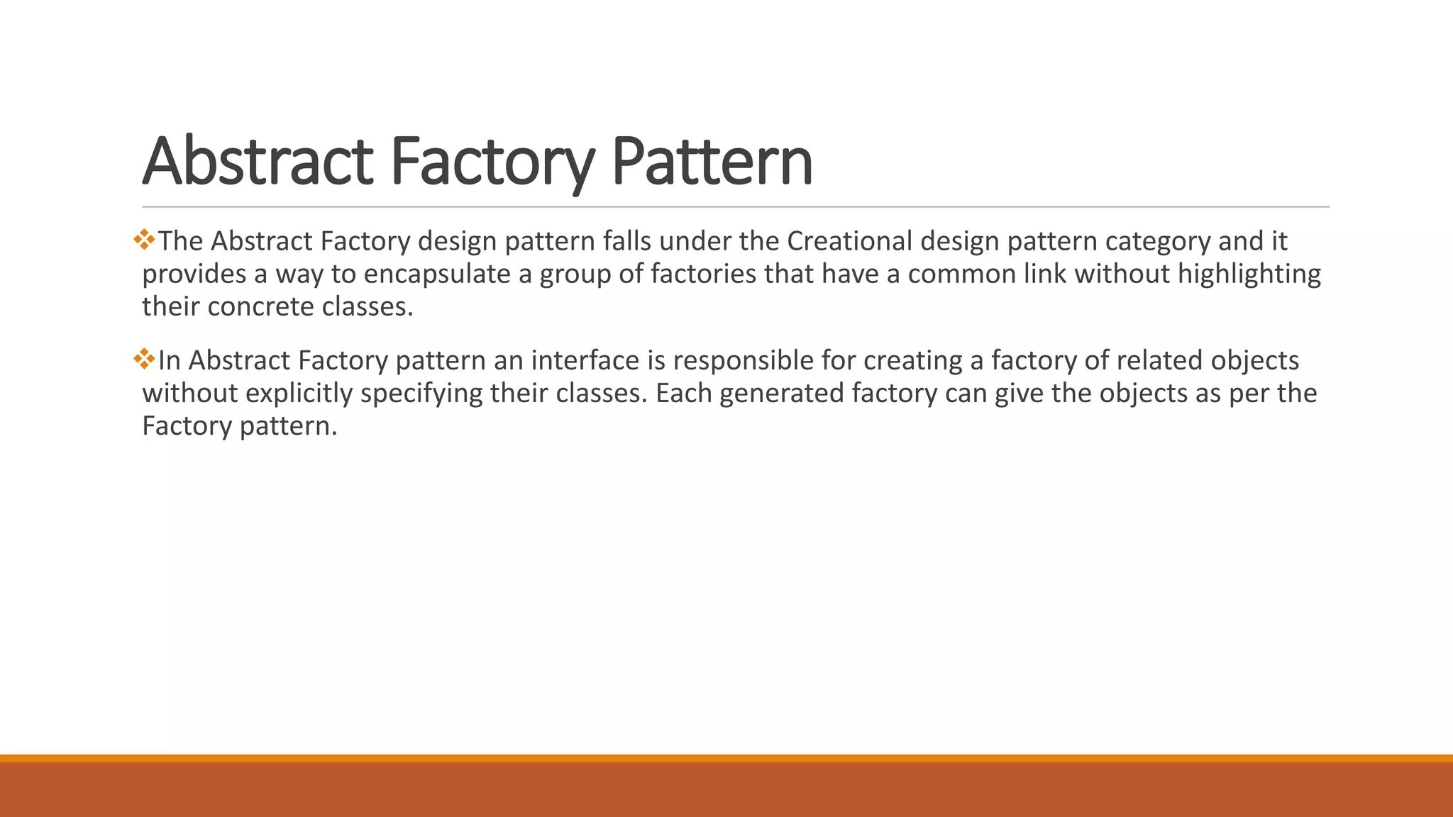 Abstract Factory Pattern
The Abstract Factory design pattern falls under the Creational design pattern category and it
provides a way to encapsulate a group of factories that have a common link without highlighting
their concrete classes.
In Abstract Factory pattern an interface is responsible for creating a factory of related objects
without explicitly specifying their classes. Each generated factory can give the objects as per the
Factory pattern.
 