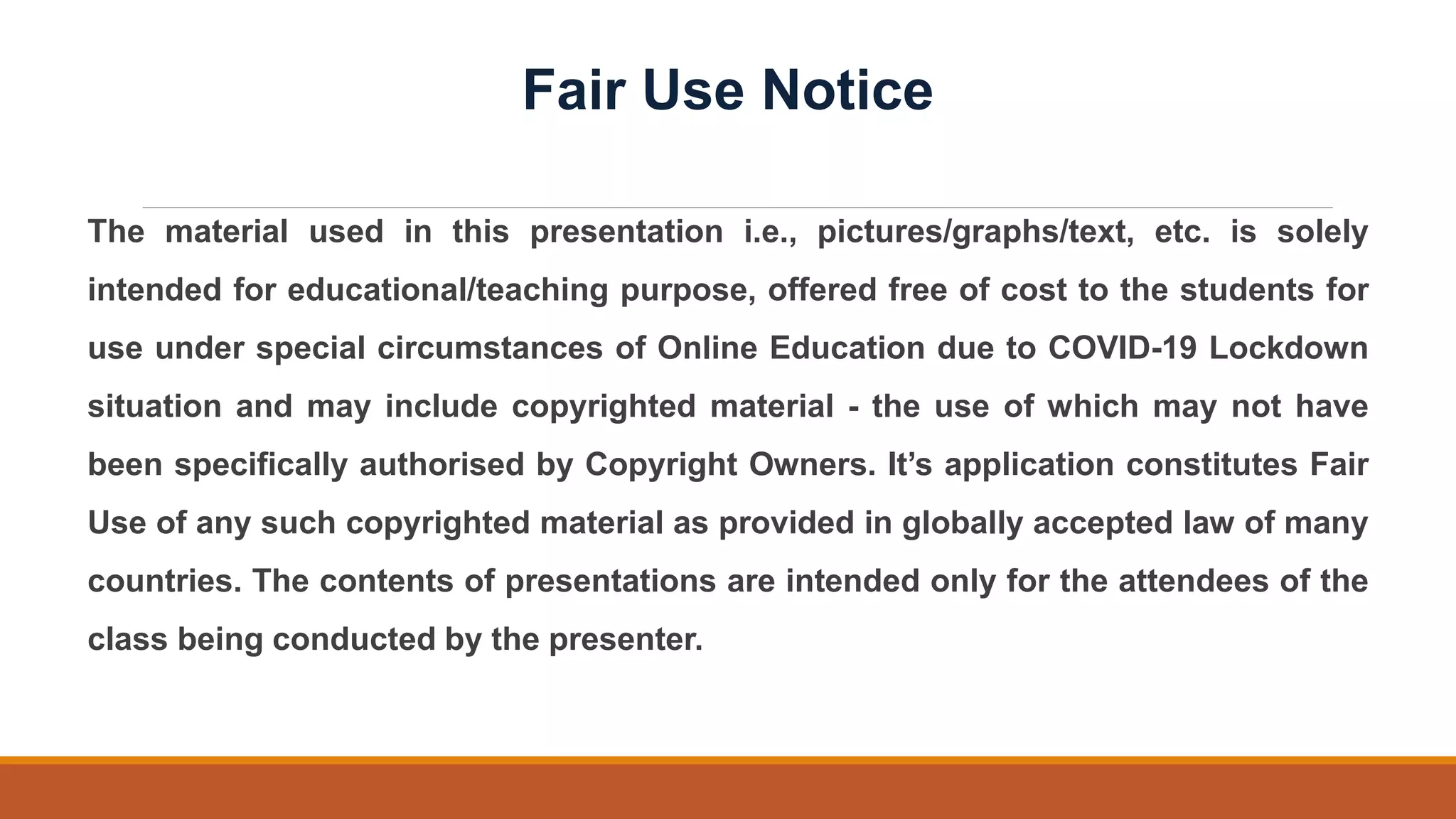 The material used in this presentation i.e., pictures/graphs/text, etc. is solely
intended for educational/teaching purpose, offered free of cost to the students for
use under special circumstances of Online Education due to COVID-19 Lockdown
situation and may include copyrighted material - the use of which may not have
been specifically authorised by Copyright Owners. It’s application constitutes Fair
Use of any such copyrighted material as provided in globally accepted law of many
countries. The contents of presentations are intended only for the attendees of the
class being conducted by the presenter.
Fair Use Notice
 