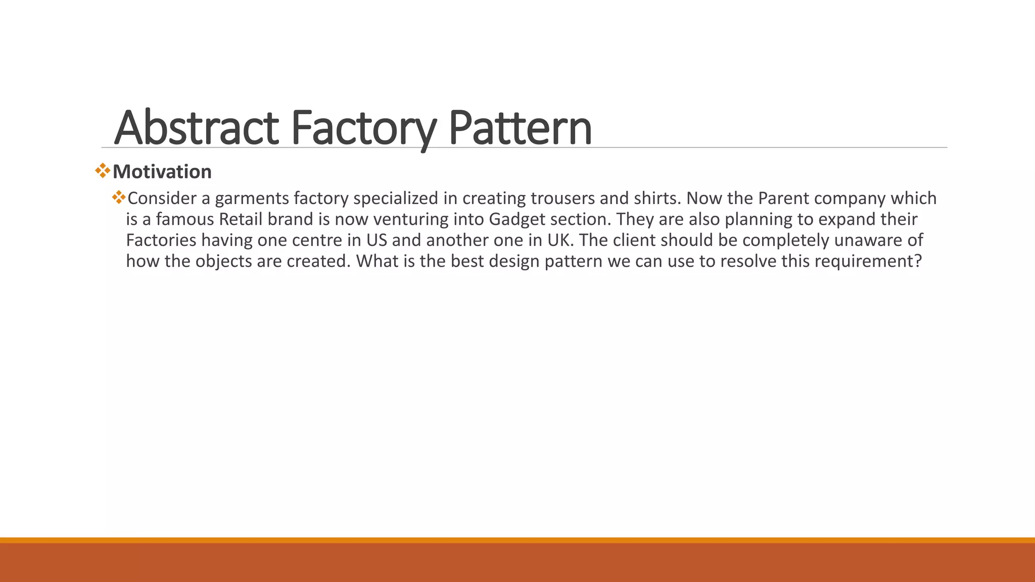 Motivation
Consider a garments factory specialized in creating trousers and shirts. Now the Parent company which
is a famous Retail brand is now venturing into Gadget section. They are also planning to expand their
Factories having one centre in US and another one in UK. The client should be completely unaware of
how the objects are created. What is the best design pattern we can use to resolve this requirement?
Abstract Factory Pattern
 