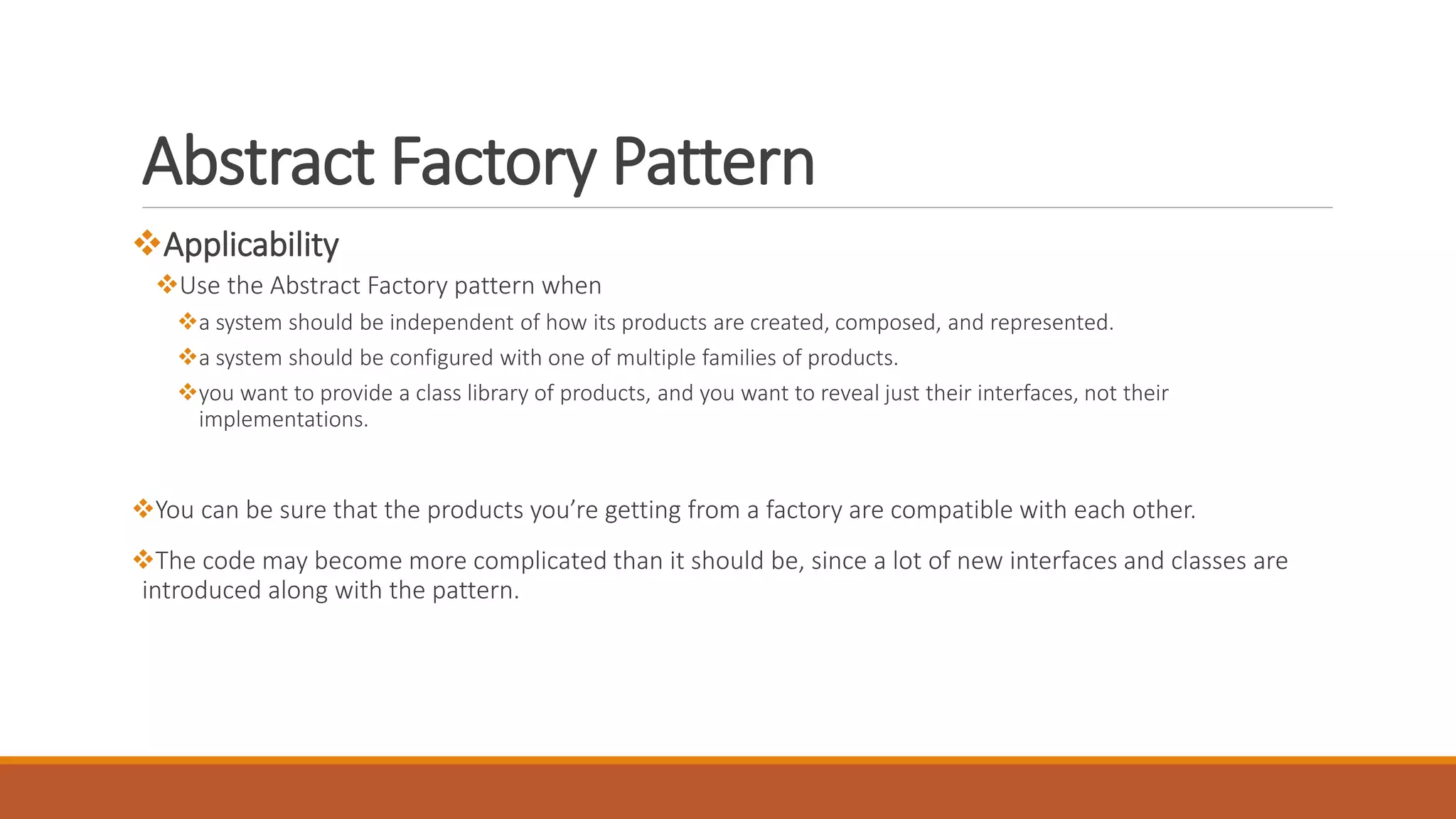 Applicability
Use the Abstract Factory pattern when
a system should be independent of how its products are created, composed, and represented.
a system should be configured with one of multiple families of products.
you want to provide a class library of products, and you want to reveal just their interfaces, not their
implementations.
You can be sure that the products you’re getting from a factory are compatible with each other.
The code may become more complicated than it should be, since a lot of new interfaces and classes are
introduced along with the pattern.
Abstract Factory Pattern
 