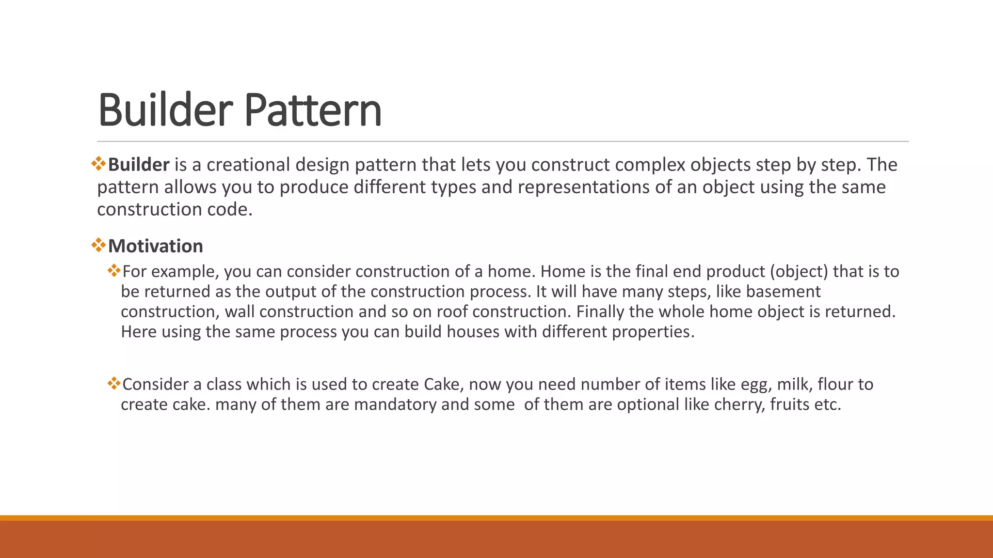 Builder Pattern
Builder is a creational design pattern that lets you construct complex objects step by step. The
pattern allows you to produce different types and representations of an object using the same
construction code.
Motivation
For example, you can consider construction of a home. Home is the final end product (object) that is to
be returned as the output of the construction process. It will have many steps, like basement
construction, wall construction and so on roof construction. Finally the whole home object is returned.
Here using the same process you can build houses with different properties.
Consider a class which is used to create Cake, now you need number of items like egg, milk, flour to
create cake. many of them are mandatory and some of them are optional like cherry, fruits etc.
 