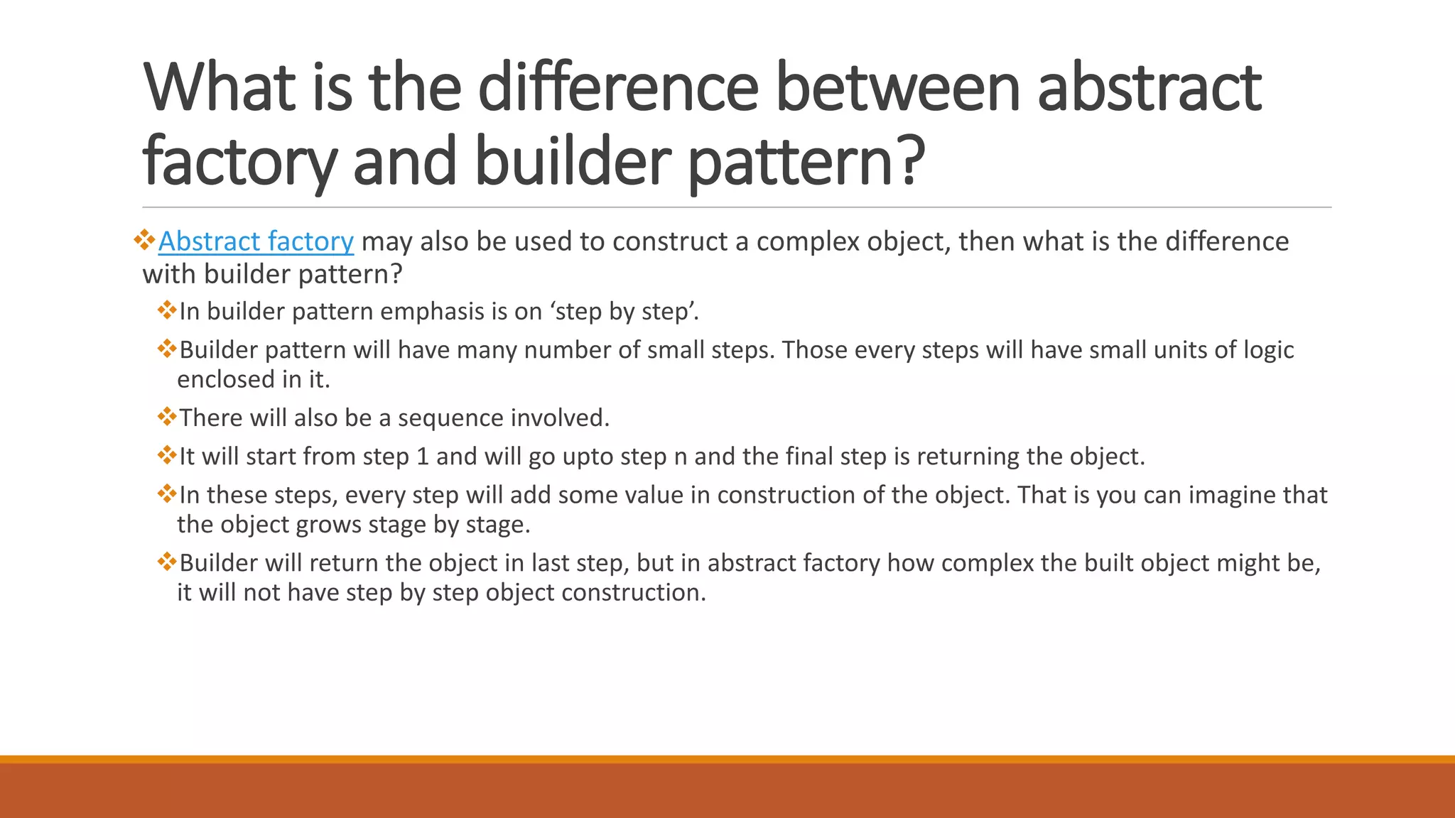 What is the difference between abstract
factory and builder pattern?
Abstract factory may also be used to construct a complex object, then what is the difference
with builder pattern?
In builder pattern emphasis is on ‘step by step’.
Builder pattern will have many number of small steps. Those every steps will have small units of logic
enclosed in it.
There will also be a sequence involved.
It will start from step 1 and will go upto step n and the final step is returning the object.
In these steps, every step will add some value in construction of the object. That is you can imagine that
the object grows stage by stage.
Builder will return the object in last step, but in abstract factory how complex the built object might be,
it will not have step by step object construction.
 
