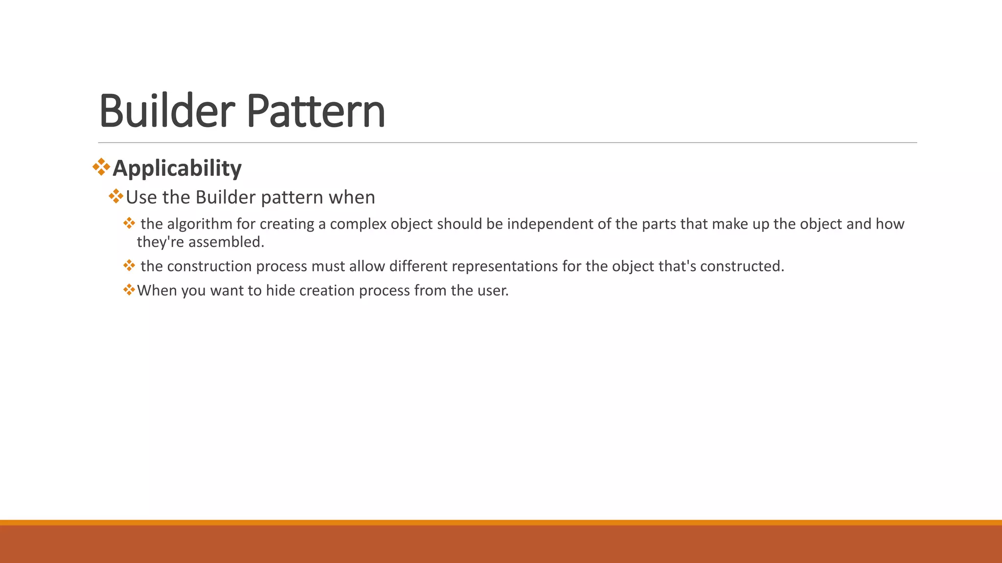 Applicability
Use the Builder pattern when
 the algorithm for creating a complex object should be independent of the parts that make up the object and how
they're assembled.
 the construction process must allow different representations for the object that's constructed.
When you want to hide creation process from the user.
Builder Pattern
 
