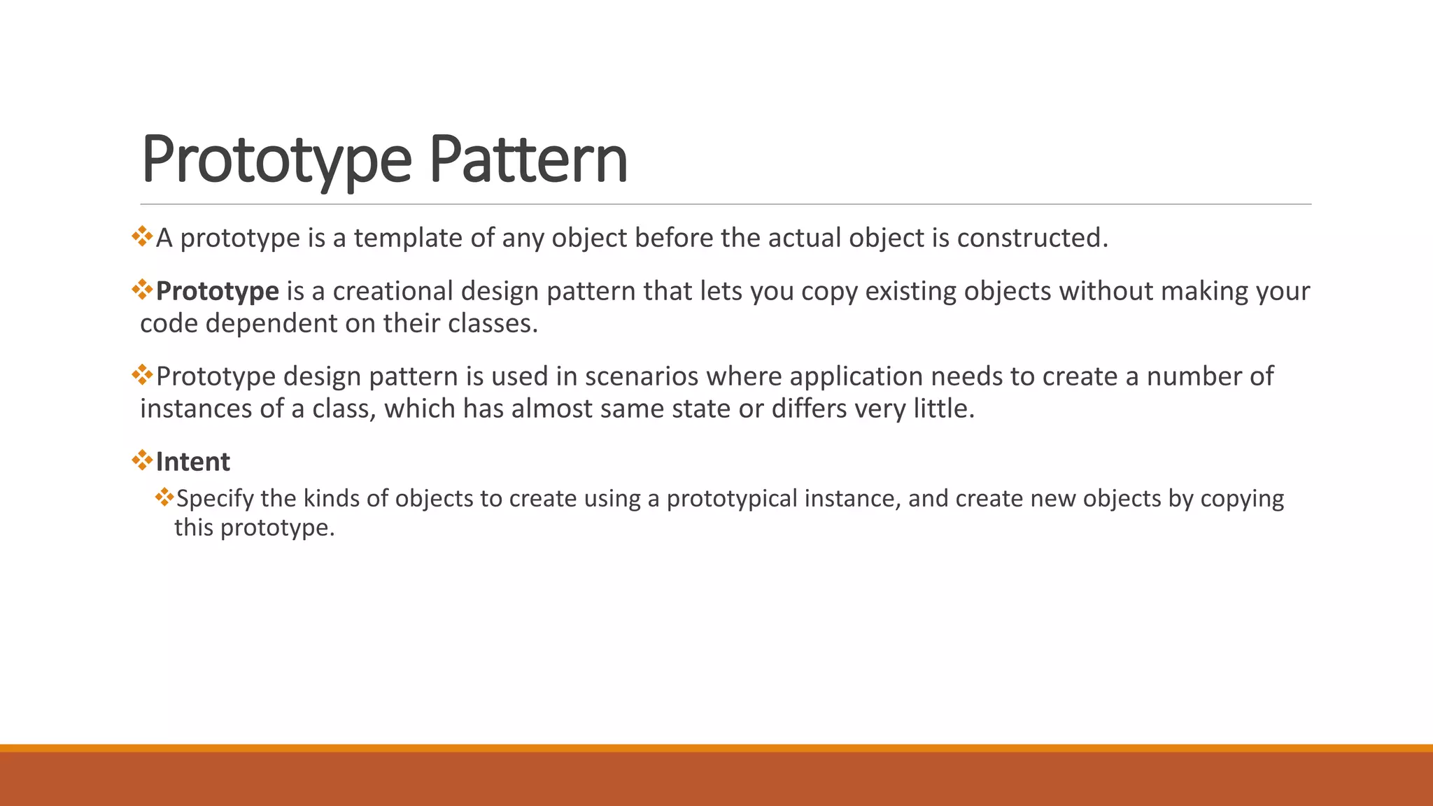 Prototype Pattern
A prototype is a template of any object before the actual object is constructed.
Prototype is a creational design pattern that lets you copy existing objects without making your
code dependent on their classes.
Prototype design pattern is used in scenarios where application needs to create a number of
instances of a class, which has almost same state or differs very little.
Intent
Specify the kinds of objects to create using a prototypical instance, and create new objects by copying
this prototype.
 