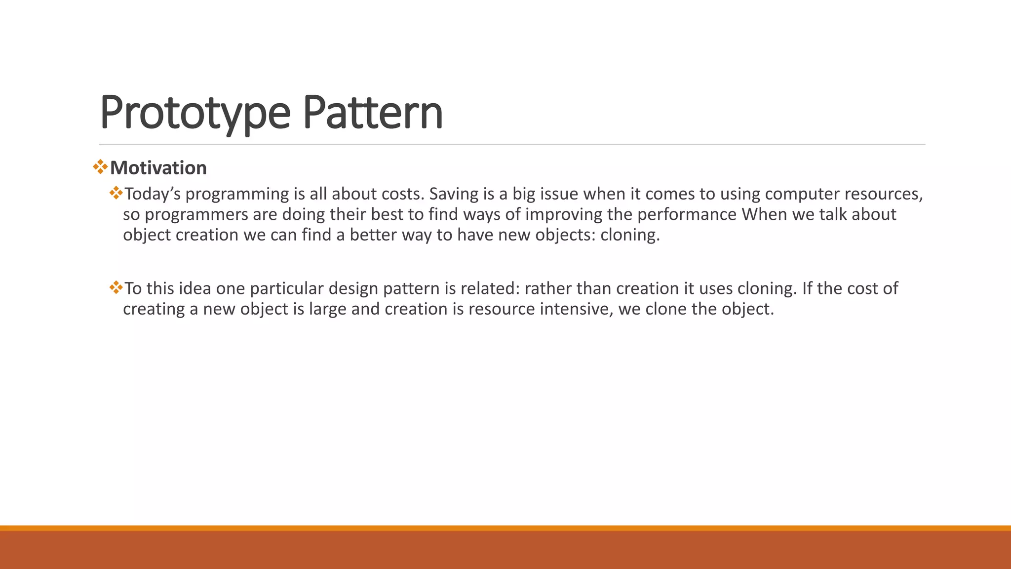 Prototype Pattern
Motivation
Today’s programming is all about costs. Saving is a big issue when it comes to using computer resources,
so programmers are doing their best to find ways of improving the performance When we talk about
object creation we can find a better way to have new objects: cloning.
To this idea one particular design pattern is related: rather than creation it uses cloning. If the cost of
creating a new object is large and creation is resource intensive, we clone the object.
 