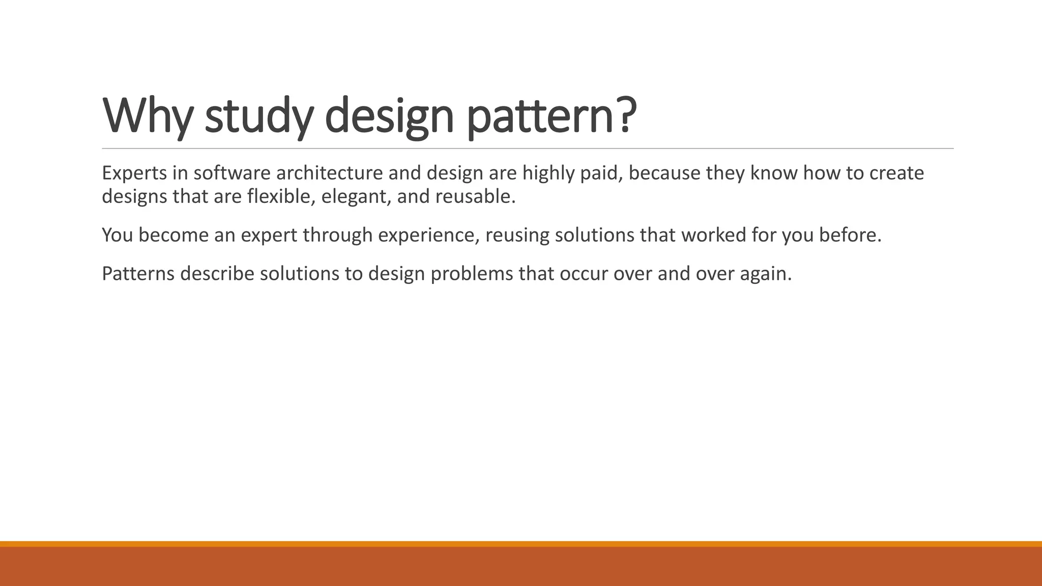 Why study design pattern?
Experts in software architecture and design are highly paid, because they know how to create
designs that are flexible, elegant, and reusable.
You become an expert through experience, reusing solutions that worked for you before.
Patterns describe solutions to design problems that occur over and over again.
 
