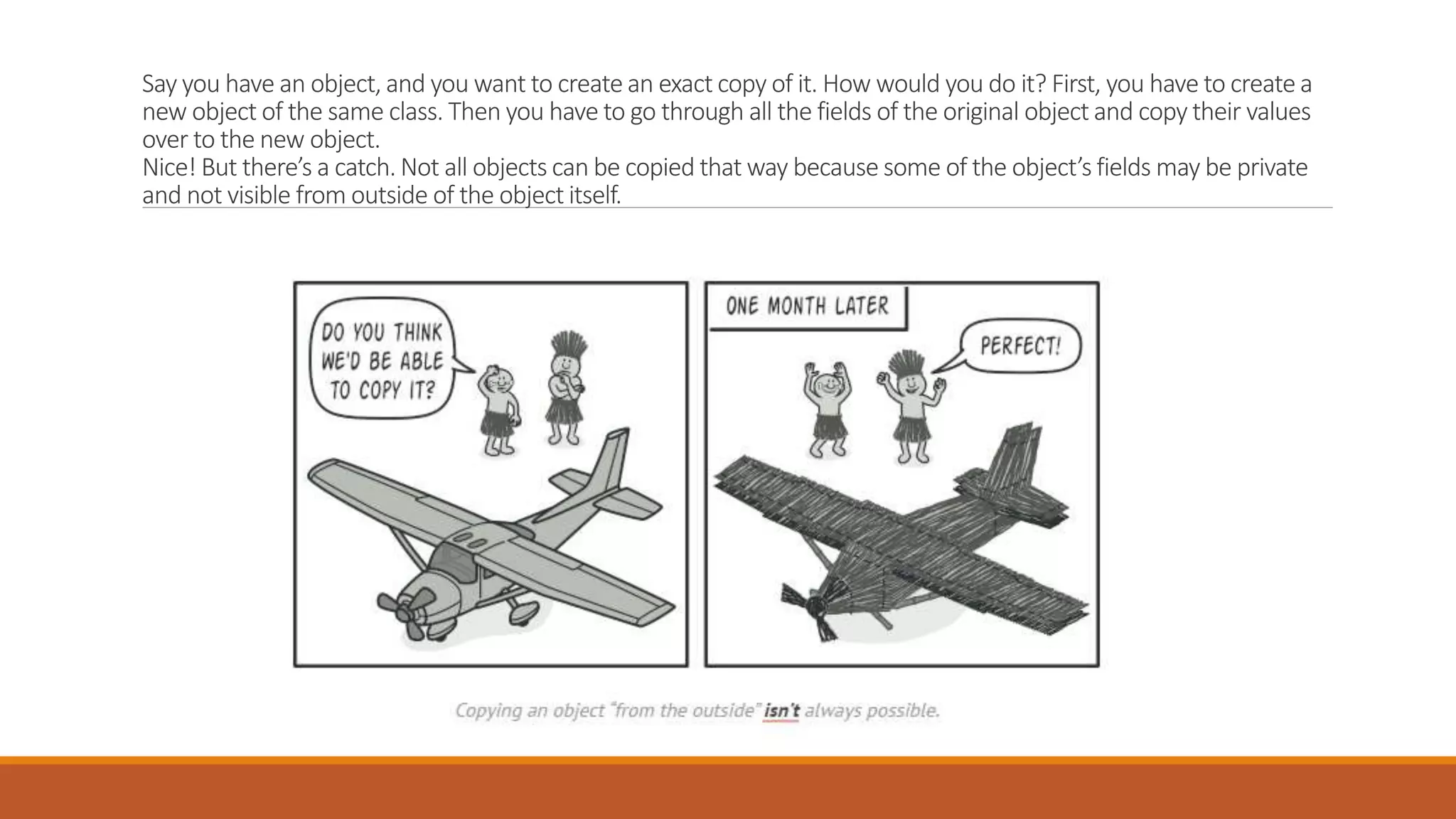 Say you have an object, and you want to create an exact copy of it. How would you do it? First, you have to create a
new object of the same class. Then you have to go through all the fields of the original object and copy their values
over to the new object.
Nice! But there’s a catch. Not all objects can be copied that way because some of the object’s fields may be private
and not visible from outside of the object itself.
 