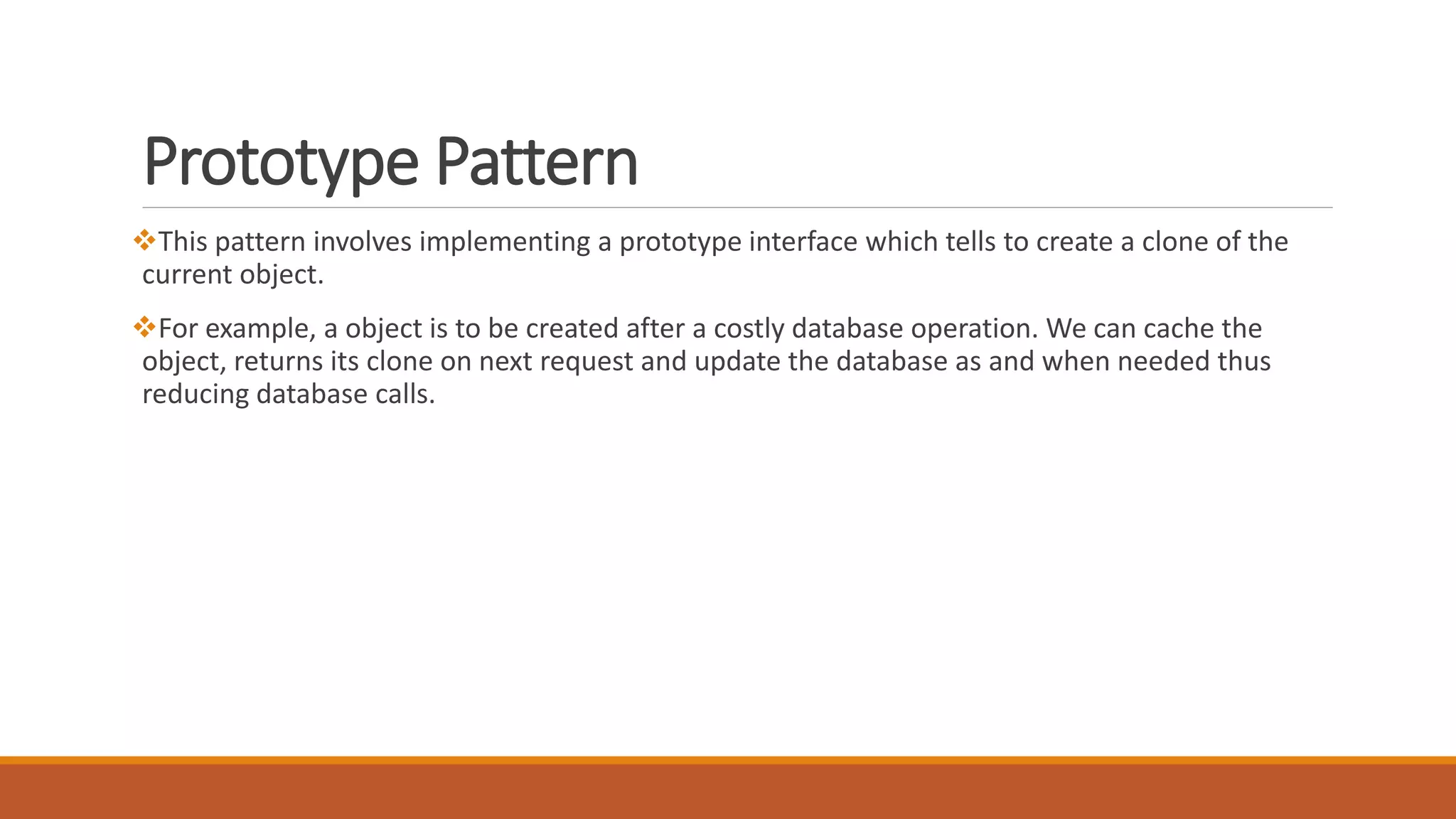 Prototype Pattern
This pattern involves implementing a prototype interface which tells to create a clone of the
current object.
For example, a object is to be created after a costly database operation. We can cache the
object, returns its clone on next request and update the database as and when needed thus
reducing database calls.
 