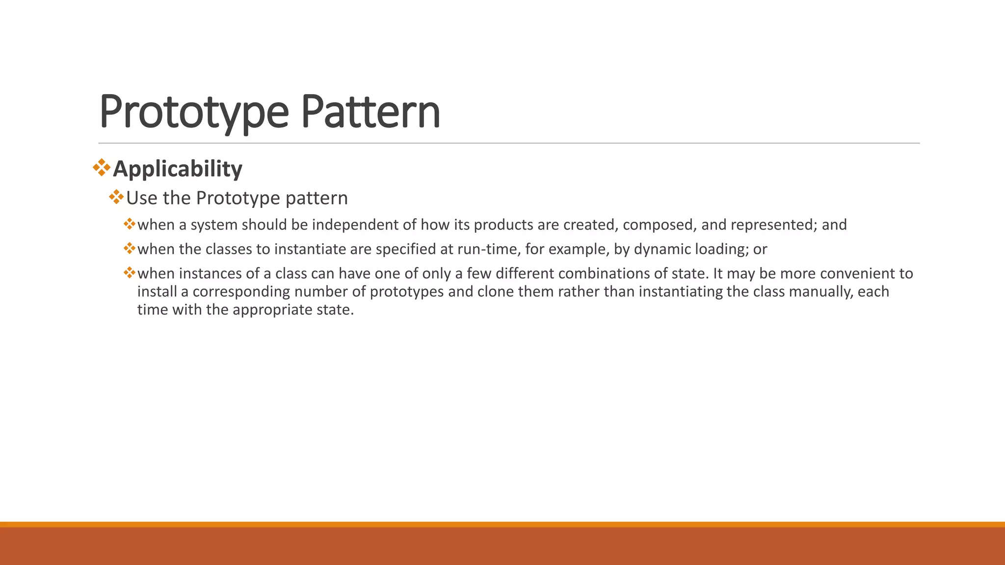 Prototype Pattern
Applicability
Use the Prototype pattern
when a system should be independent of how its products are created, composed, and represented; and
when the classes to instantiate are specified at run-time, for example, by dynamic loading; or
when instances of a class can have one of only a few different combinations of state. It may be more convenient to
install a corresponding number of prototypes and clone them rather than instantiating the class manually, each
time with the appropriate state.
 