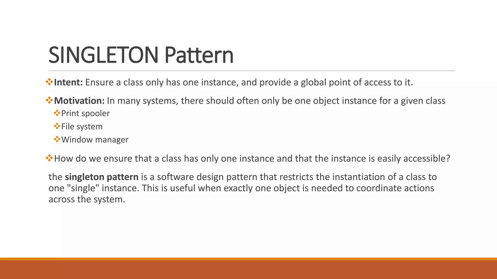 SINGLETON Pattern
Intent: Ensure a class only has one instance, and provide a global point of access to it.
Motivation: In many systems, there should often only be one object instance for a given class
Print spooler
File system
Window manager
How do we ensure that a class has only one instance and that the instance is easily accessible?
the singleton pattern is a software design pattern that restricts the instantiation of a class to
one "single" instance. This is useful when exactly one object is needed to coordinate actions
across the system.
 