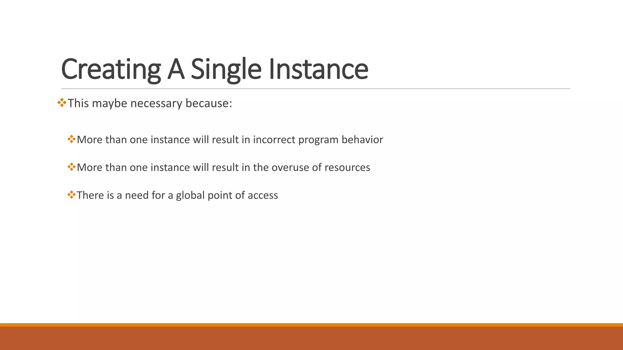 Creating A Single Instance
This maybe necessary because:
More than one instance will result in incorrect program behavior
More than one instance will result in the overuse of resources
There is a need for a global point of access
 