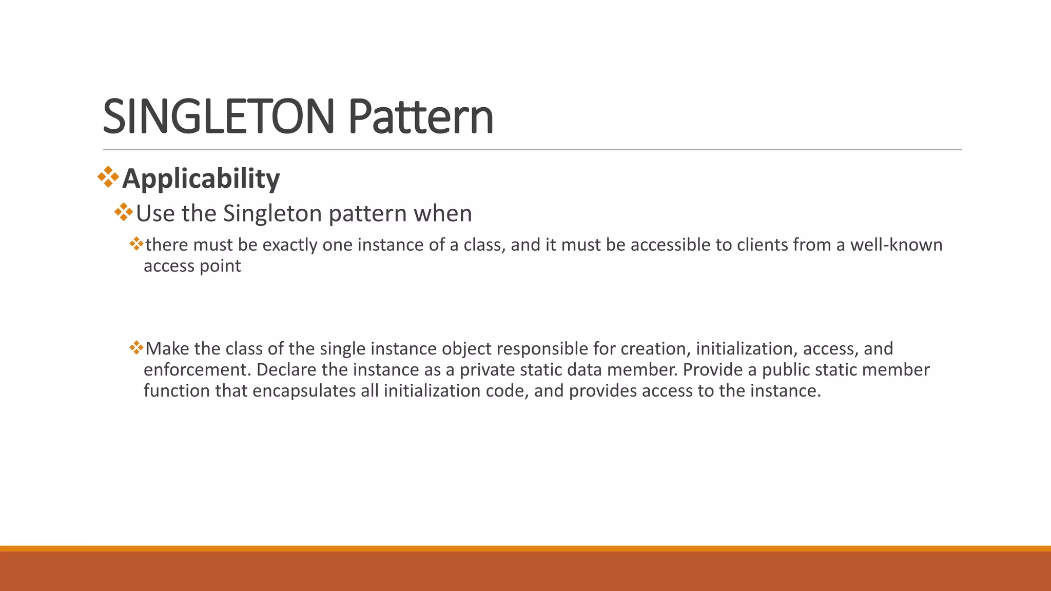 SINGLETON Pattern
Applicability
Use the Singleton pattern when
there must be exactly one instance of a class, and it must be accessible to clients from a well-known
access point
Make the class of the single instance object responsible for creation, initialization, access, and
enforcement. Declare the instance as a private static data member. Provide a public static member
function that encapsulates all initialization code, and provides access to the instance.
 