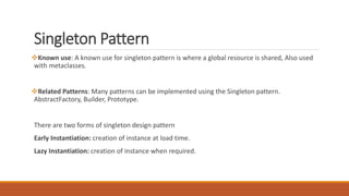 Singleton Pattern
Known use: A known use for singleton pattern is where a global resource is shared, Also used
with metaclasses.
Related Patterns: Many patterns can be implemented using the Singleton pattern.
AbstractFactory, Builder, Prototype.
There are two forms of singleton design pattern
Early Instantiation: creation of instance at load time.
Lazy Instantiation: creation of instance when required.
 