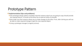 Prototype Pattern
Implementation (tips and problems)
The prototype design pattern mandates that the instance which you are going to copy should provide
the copying feature. It should not be done by an external utility or provider.
Also make sure that instance allows you to make changes to the data. If not, after cloning you will not
be able to make required changes to get the new required object.
Using a prototype manager (a registry service)
 