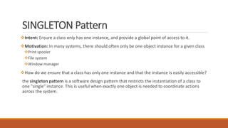 SINGLETON Pattern
Intent: Ensure a class only has one instance, and provide a global point of access to it.
Motivation: In many systems, there should often only be one object instance for a given class
Print spooler
File system
Window manager
How do we ensure that a class has only one instance and that the instance is easily accessible?
the singleton pattern is a software design pattern that restricts the instantiation of a class to
one "single" instance. This is useful when exactly one object is needed to coordinate actions
across the system.
 