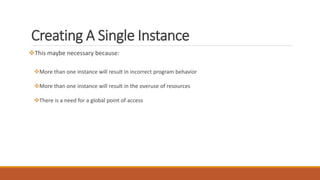 Creating A Single Instance
This maybe necessary because:
More than one instance will result in incorrect program behavior
More than one instance will result in the overuse of resources
There is a need for a global point of access
 