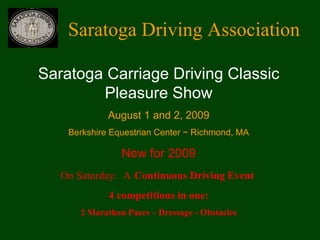 Saratoga Driving Association Saratoga Carriage Driving Classic Pleasure Show August 1 and 2, 2009 Berkshire Equestrian Center ~ Richmond, MA New for 2009 On Saturday:   A   Continuous Driving Event  4 competitions in one: 2 Marathon Paces – Dressage - Obstacles 