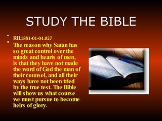 STUDY THE BIBLE RH.1881-01-04.027   The reason why Satan has so great control over the minds and hearts of men, is that they have not made the word of God the man of their counsel, and all their ways have not been tried by the true test. The Bible will show us what course we must pursue to become heirs of glory.   