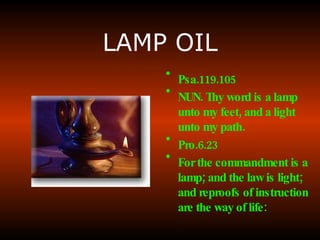 LAMP OIL Psa.119.105 NUN. Thy word is a lamp unto my feet, and a light unto my path.   Pro.6.23 For the commandment is a lamp; and the law is light; and reproofs of instruction are the way of life:   