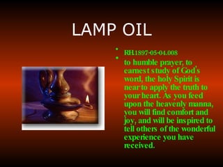 LAMP OIL RH.1897-05-04.008  to humble prayer, to earnest study of God's word, the holy Spirit is near to apply the truth to your heart. As you feed upon the heavenly manna, you will find comfort and joy, and will be inspired to tell others of the wonderful experience you have received.   