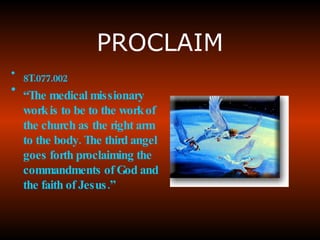 PROCLAIM 8T.077.002 “ The  medical missionary work is to be to the work of the church  as the right arm to the body. The third angel goes forth proclaiming the commandments of God and the faith of Jesus.” 