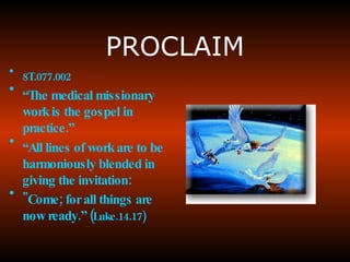 PROCLAIM 8T.077.002 “ The  medical missionary work is the gospel in practice .” “ All lines of work are to be harmoniously blended in giving the invitation :  "Come; for all things are now ready.” ( Luke.14.17) 