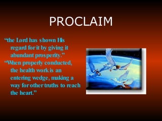 PROCLAIM “ the  Lord has shown His regard for it by giving it abundant prosperity .” “ When properly conducted , the health work is an entering wedge, making a way for other truths to reach the heart.” 