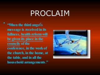 PROCLAIM “ When the third angel's message is received in its fullness ,  health reform will be given its place in the councils  of the conference, in the work of the church, in the home, at the table, and in all the household arrangements.”   