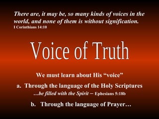 Voice of Truth a.  Through the language of the Holy Scriptures  …be filled with the Spirit  –  Ephesians 5:18b b.  Through the language of Prayer… There are, it may be, so many kinds of voices in the world, and none of them is without signification.  I Corinthians 14:10 We must learn about His “voice” 