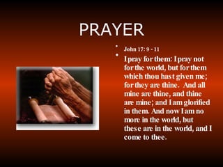 PRAYER John 17: 9 - 11 I pray for them: I pray not for the world, but for them which thou hast given me; for they are thine.  And all mine are thine, and thine are mine; and I am glorified in them. And now I am no more in the world, but these are in the world, and I come to thee.  