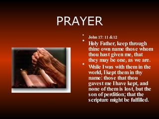 PRAYER John 17: 11 & 12 Holy Father, keep through thine own name those whom thou hast given me, that they may be one, as we are. While I was with them in the world, I kept them in thy name: those that thou gavest me I have kept, and none of them is lost, but the son of perdition; that the scripture might be fulfilled.  