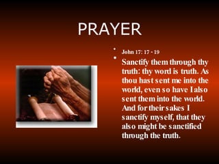 PRAYER John 17: 17 - 19 Sanctify them through thy truth: thy word is truth. As thou hast sent me into the world, even so have I also sent them into the world. And for their sakes I sanctify myself, that they also might be sanctified through the truth.   